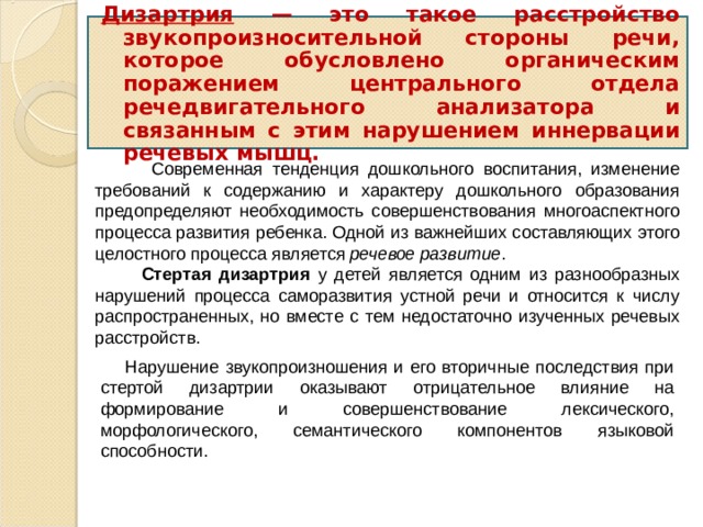 Дизартрия — это такое расстройство звукопроизносительной стороны речи, которое обусловлено органическим поражением центрального отдела речедвигательного анализатора и связанным с этим нарушением иннервации речевых мышц.  Современная тенденция дошкольного воспитания, изменение требований к содержанию и характеру дошкольного образования предопределяют необходимость совершенствования многоаспектного процесса развития ребенка. Одной из важнейших составляющих этого целостного процесса является речевое развитие .  Стертая дизартрия у детей является одним из разнообразных нарушений процесса саморазвития устной речи и относится к числу распространенных, но вместе с тем недостаточно изученных речевых расстройств.  Нарушение звукопроизношения и его вторичные последствия при стертой дизартрии оказывают отрицательное влияние на формирование и совершенствование лексического, морфологического, семантического компонентов языковой способности. 