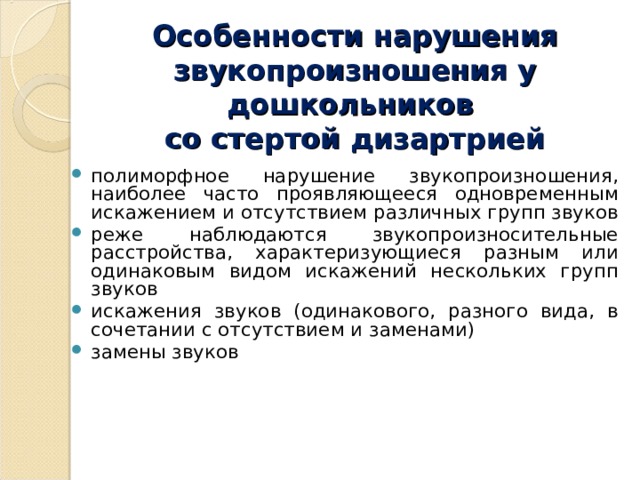 Особенности нарушения звукопроизношения у дошкольников  со стертой дизартрией полиморфное нарушение звукопроизношения, наиболее часто проявляющееся одновременным искажением и отсутствием различных групп звуков реже наблюдаются звукопроизносительные расстройства, характеризующиеся разным или одинаковым видом искажений нескольких групп звуков искажения звуков (одинакового, разного вида, в сочетании с отсутствием и заменами) замены звуков 