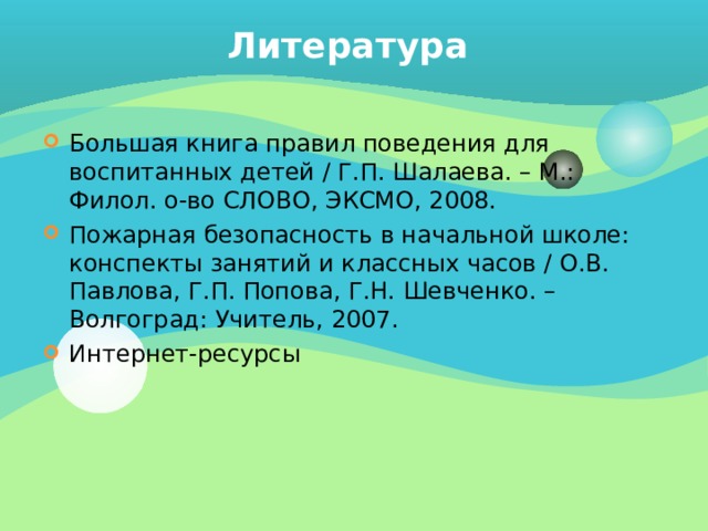 Литература Большая книга правил поведения для воспитанных детей / Г.П. Шалаева. – М.: Филол. о-во СЛОВО, ЭКСМО, 2008. Пожарная безопасность в начальной школе: конспекты занятий и классных часов / О.В. Павлова, Г.П. Попова, Г.Н. Шевченко. – Волгоград: Учитель, 2007. Интернет-ресурсы 