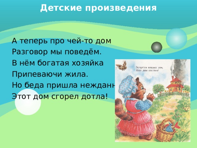 Детские произведения   А теперь про чей-то дом Разговор мы поведём. В нём богатая хозяйка Припеваючи жила. Но беда пришла нежданно: Этот дом сгорел дотла! 