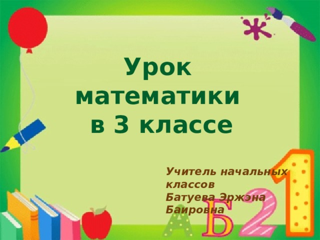 Урок математики  в 3 классе Учитель начальных классов Батуева Эржэна Баировна 