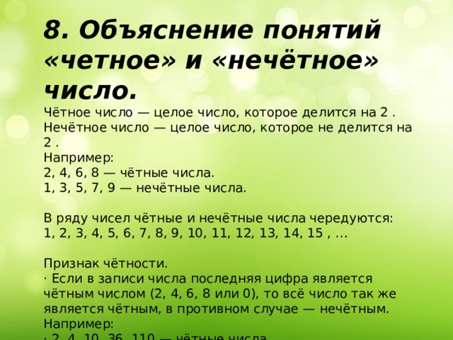 8. Объяснение понятий «четное» и «нечётное» число. Чётное число — целое число, которое делится на 2 . Нечётное число — целое число, которое не делится на 2 . Например: 2, 4, 6, 8 — чётные числа. 1, 3, 5, 7, 9 — нечётные числа. В ряду чисел чётные и нечётные числа чередуются: 1, 2, 3, 4, 5, 6, 7, 8, 9, 10, 11, 12, 13, 14, 15 , … Признак чётности. · Если в записи числа последняя цифра является чётным числом (2, 4, 6, 8 или 0), то всё число так же является чётным, в противном случае — нечётным. Например: · 2, 4, 10, 36, 110 — чётные числа. · 3, 7, 19, 61, 125 — нечётные числа 