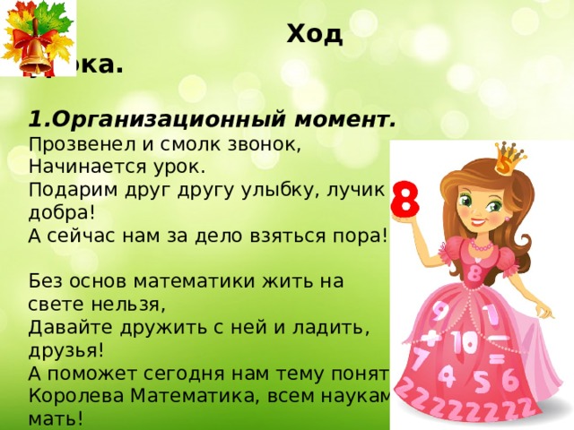  Ход урока.  1.Организационный момент. Прозвенел и смолк звонок, Начинается урок. Подарим друг другу улыбку, лучик добра! А сейчас нам за дело взяться пора! Без основ математики жить на свете нельзя, Давайте дружить с ней и ладить, друзья! А поможет сегодня нам тему понять Королева Математика, всем наукам мать! 