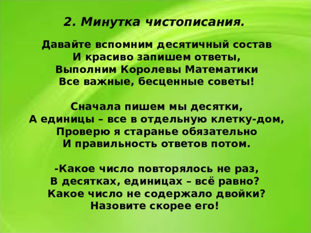 2. Минутка чистописания. Давайте вспомним десятичный состав И красиво запишем ответы, Выполним Королевы Математики Все важные, бесценные советы!  Сначала пишем мы десятки, А единицы – все в отдельную клетку-дом, Проверю я старанье обязательно И правильность ответов потом.  -Какое число повторялось не раз, В десятках, единицах – всё равно? Какое число не содержало двойки? Назовите скорее его!  