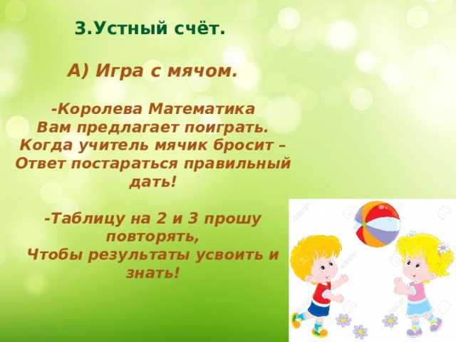 3.Устный счёт.  А) Игра с мячом.  -Королева Математика Вам предлагает поиграть. Когда учитель мячик бросит – Ответ постараться правильный дать!  -Таблицу на 2 и 3 прошу повторять, Чтобы результаты усвоить и знать! 