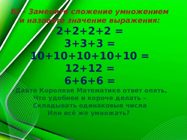 Б) – Замените сложение умножением и назовите значение выражения: 2+2+2+2 = 3+3+3 = 10+10+10+10+10 = 12+12 = 6+6+6 = -Дайте Королеве Математике ответ опять, Что удобнее и короче делать – Складывать одинаковые числа Или всё же умножать?  