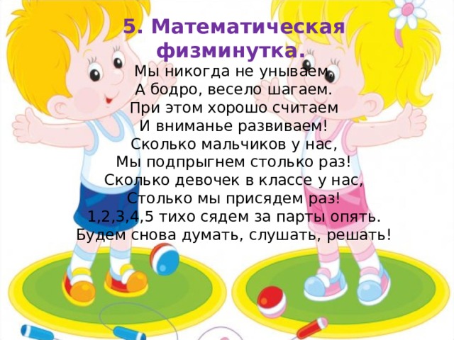 5. Математическая физминутка. Мы никогда не унываем, А бодро, весело шагаем. При этом хорошо считаем И вниманье развиваем! Сколько мальчиков у нас, Мы подпрыгнем столько раз! Сколько девочек в классе у нас, Столько мы присядем раз! 1,2,3,4,5 тихо сядем за парты опять. Будем снова думать, слушать, решать! 
