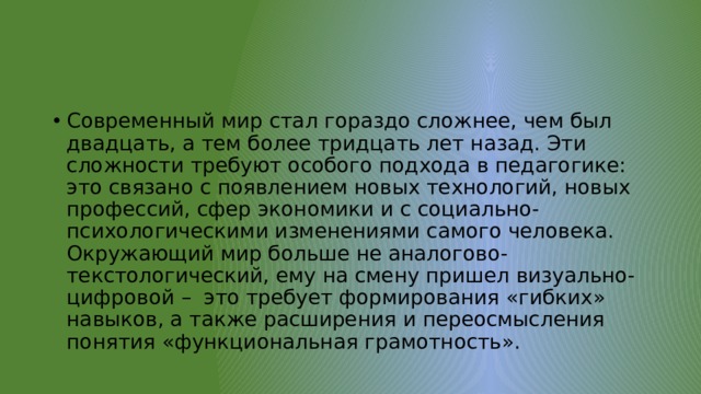 Современный мир стал гораздо сложнее, чем был двадцать, а тем более тридцать лет назад. Эти сложности требуют особого подхода в педагогике: это связано с появлением новых технологий, новых профессий, сфер экономики и с социально-психологическими изменениями самого человека. Окружающий мир больше не аналогово-текстологический, ему на смену пришел визуально-цифровой – это требует формирования «гибких» навыков, а также расширения и переосмысления понятия «функциональная грамотность». 