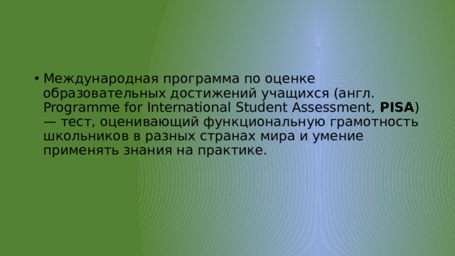 Международная программа по оценке образовательных достижений учащихся (англ. Programme for International Student Assessment,  PISA ) — тест, оценивающий функциональную грамотность школьников в разных странах мира и умение применять знания на практике. 