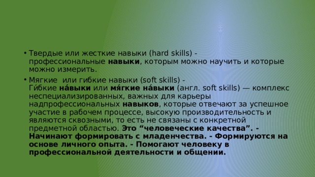 Твердые или жесткие навыки (hard skills) - профессиональные  навыки , которым можно научить и которые можно измерить. Мягкие или гибкие навыки (soft skills) - Ги́бкие  на́выки  или  мя́гкие на́выки  (англ. soft skills) — комплекс неспециализированных, важных для карьеры надпрофессиональных  навыков , которые отвечают за успешное участие в рабочем процессе, высокую производительность и являются сквозными, то есть не связаны с конкретной предметной областью. Это “человеческие качества”. - Начинают формировать с младенчества. - Формируются на основе личного опыта. - Помогают человеку в профессиональной деятельности и общении. 