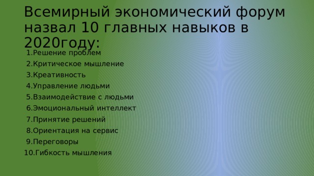Всемирный экономический форум назвал 10 главных навыков в 2020году:  1.Решение проблем  2.Критическое мышление  3.Креативность  4.Управление людьми  5.Взаимодействие с людьми  6.Эмоциональный интеллект  7.Принятие решений  8.Ориентация на сервис  9.Переговоры 10.Гибкость мышления 