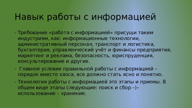 Навык работы с информацией Требование «работа с информацией» присущи таким индустриям, как: информационные технологии, административный персонал, транспорт и логистика, бухгалтерия, управленческий учёт и финансы предприятия, маркетинг и реклама, безопасность, юриспруденция, консультирование и другие.  Главное условие правильной работы с информацией – порядок вместо хаоса, все должно стать ясно и понятно. Технология работы с информацией это этапы и приемы. В общем виде этапы следующие: поиск и сбор –)– использование – хранение. 