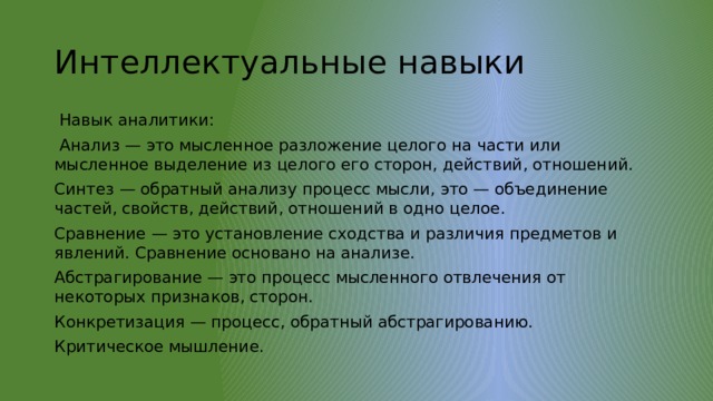 Интеллектуальные навыки  Навык аналитики:  Анализ — это мысленное разложение целого на части или мысленное выделение из целого его сторон, действий, отношений. Синтез — обратный анализу процесс мысли, это — объединение частей, свойств, действий, отношений в одно целое. Сравнение — это установление сходства и различия предметов и явлений. Сравнение основано на анализе. Абстрагирование — это процесс мысленного отвлечения от некоторых признаков, сторон. Конкретизация — процесс, обратный абстрагированию. Критическое мышление. 