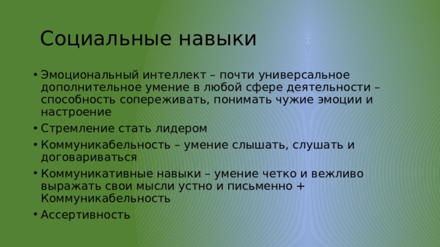  Социальные навыки Эмоциональный интеллект – почти универсальное дополнительное умение в любой сфере деятельности – способность сопереживать, понимать чужие эмоции и настроение Стремление стать лидером Коммуникабельность – умение слышать, слушать и договариваться Коммуникативные навыки – умение четко и вежливо выражать свои мысли устно и письменно + Коммуникабельность Ассертивность 