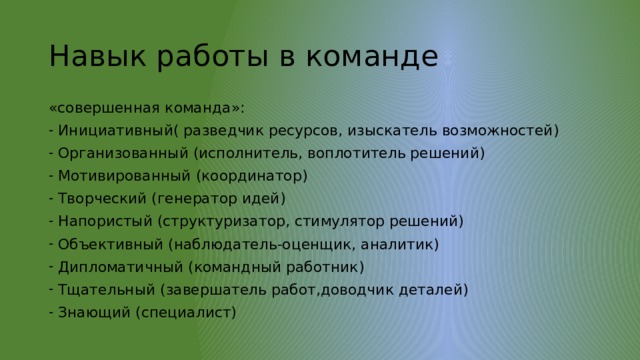 Навык работы в команде «совершенная команда»: Инициативный( разведчик ресурсов, изыскатель возможностей) Организованный (исполнитель, воплотитель решений) Мотивированный (координатор) Творческий (генератор идей) Напористый (структуризатор, стимулятор решений) Объективный (наблюдатель-оценщик, аналитик) Дипломатичный (командный работник) Тщательный (завершатель работ,доводчик деталей) Знающий (специалист) 