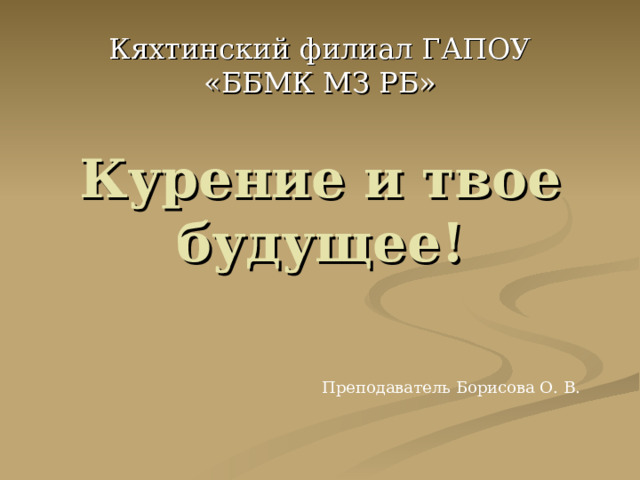 Кяхтинский филиал ГАПОУ «ББМК МЗ РБ» Курение и твое будущее! Преподаватель Борисова О. В. 