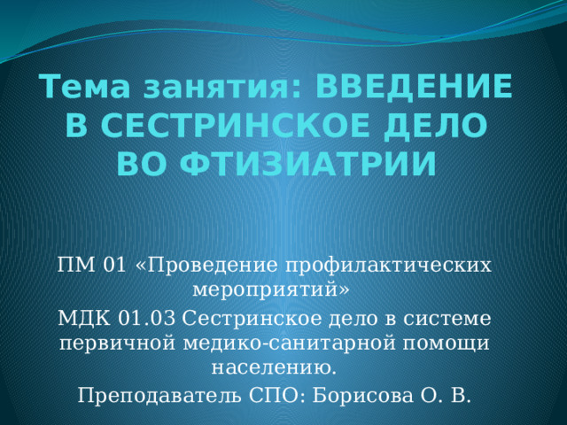 Тема занятия: ВВЕДЕНИЕ В СЕСТРИНСКОЕ ДЕЛО ВО ФТИЗИАТРИИ   ПМ 01 «Проведение профилактических мероприятий» МДК 01.03 Сестринское дело в системе первичной медико-санитарной помощи населению. Преподаватель СПО: Борисова О. В. 