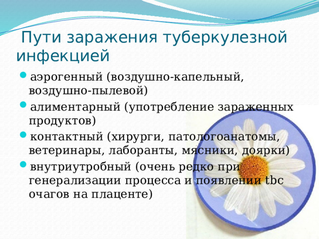  Пути заражения туберкулезной инфекцией аэрогенный (воздушно-капельный, воздушно-пылевой) алиментарный (употребление зараженных продуктов) контактный (хирурги, патологоанатомы, ветеринары, лаборанты, мясники, доярки) внутриутробный (очень редко при генерализации процесса и появлении tbc очагов на плаценте) 