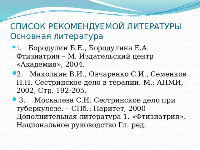 СПИСОК РЕКОМЕНДУЕМОЙ ЛИТЕРАТУРЫ  Основная литература 1 .   Бородулин Б.Е., Бородулина Е.А. Фтизиатрия – М. Издательский центр «Академия», 2004. 2.   Маколкин В.И., Овчаренко С.И., Семенков Н.Н. Сестринское дело в терапии. М.: АНМИ, 2002, Стр. 192-205.  3.    Москалева С.Н. Сестринское дело при туберкулезе. – СПб.: Паритет, 2000 Дополнительная литература 1. «Фтизиатрия». Национальное руководство Гл. ред. 