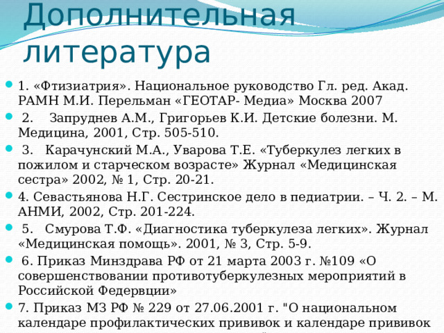 Дополнительная литература 1. «Фтизиатрия». Национальное руководство Гл. ред. Акад. РАМН М.И. Перельман «ГЕОТАР- Медиа» Москва 2007  2.    Запруднев А.М., Григорьев К.И. Детские болезни. М. Медицина, 2001, Стр. 505-510.  3.   Карачунский М.А., Уварова Т.Е. «Туберкулез легких в пожилом и старческом возрасте» Журнал «Медицинская сестра» 2002, № 1, Стр. 20-21. 4. Севастьянова Н.Г. Сестринское дело в педиатрии. – Ч. 2. – М. АНМИ, 2002, Стр. 201-224.  5.   Смурова Т.Ф. «Диагностика туберкулеза легких». Журнал «Медицинская помощь». 2001, № 3, Стр. 5-9.  6. Приказ Минздрава РФ от 21 марта 2003 г. №109 «О совершенствовании противотуберкулезных мероприятий в Российской Федервции» 7. Приказ МЗ РФ № 229 от 27.06.2001 г. 