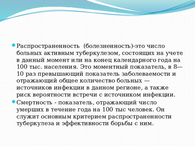 Распространенность (болезненность)-это число больных активным туберкулезом, состоящих на учете в данный момент или на конец календарного года на 100 тыс. населения. Это моментный показатель, в 8—10 раз превышающий показатель заболеваемости и отражающий общее количество больных — источников инфекции в данном регионе, а также риск вероятности встречи с источником инфекции. Смертность - показатель, отражающий число умерших в течение года на 100 тыс человек. Он служит основным критерием распространенности туберкулеза и эффективности борьбы с ним. 