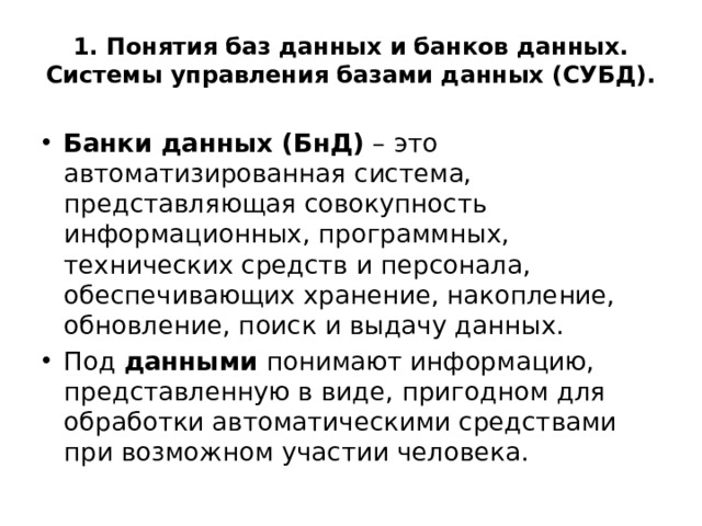 1. Понятия баз данных и банков данных. Системы управления базами данных (СУБД).   Банки данных (БнД) – это автоматизированная система, представляющая совокупность информационных, программных, технических средств и персонала, обеспечивающих хранение, накопление, обновление, поиск и выдачу данных. Под данными понимают информацию, представленную в виде, пригодном для обработки автоматическими средствами при возможном участии человека. 
