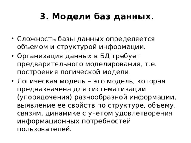  3. Модели баз данных.   Сложность базы данных определяется объемом и структурой информации. Организация данных в БД требует предварительного моделирования, т.е. построения логической модели. Логическая модель – это модель, которая предназначена для систематизации (упорядочения) разнообразной информации, выявление ее свойств по структуре, объему, связям, динамике с учетом удовлетворения информационных потребностей пользователей. 