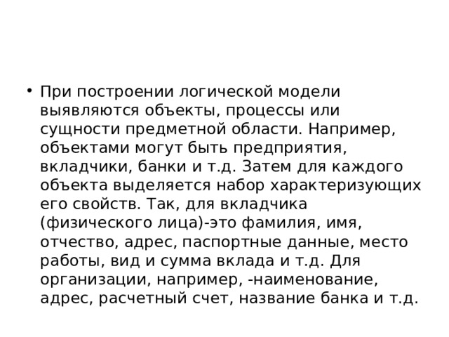 При построении логической модели выявляются объекты, процессы или сущности предметной области. Например, объектами могут быть предприятия, вкладчики, банки и т.д. Затем для каждого объекта выделяется набор характеризующих его свойств. Так, для вкладчика (физического лица)-это фамилия, имя, отчество, адрес, паспортные данные, место работы, вид и сумма вклада и т.д. Для организации, например, -наименование, адрес, расчетный счет, название банка и т.д. 