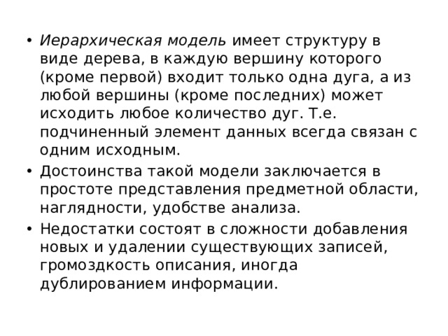 Иерархическая модель имеет структуру в виде дерева, в каждую вершину которого (кроме первой) входит только одна дуга, а из любой вершины (кроме последних) может исходить любое количество дуг. Т.е. подчиненный элемент данных всегда связан с одним исходным. Достоинства такой модели заключается в простоте представления предметной области, наглядности, удобстве анализа. Недостатки состоят в сложности добавления новых и удалении существующих записей, громоздкость описания, иногда дублированием информации. 