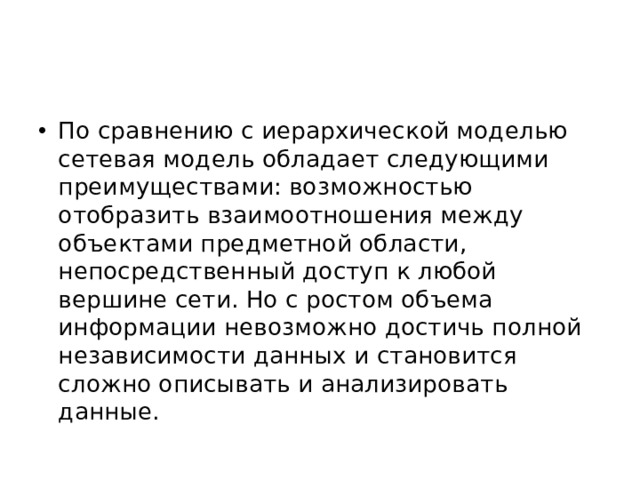 По сравнению с иерархической моделью сетевая модель обладает следующими преимуществами: возможностью отобразить взаимоотношения между объектами предметной области, непосредственный доступ к любой вершине сети. Но с ростом объема информации невозможно достичь полной независимости данных и становится сложно описывать и анализировать данные. 