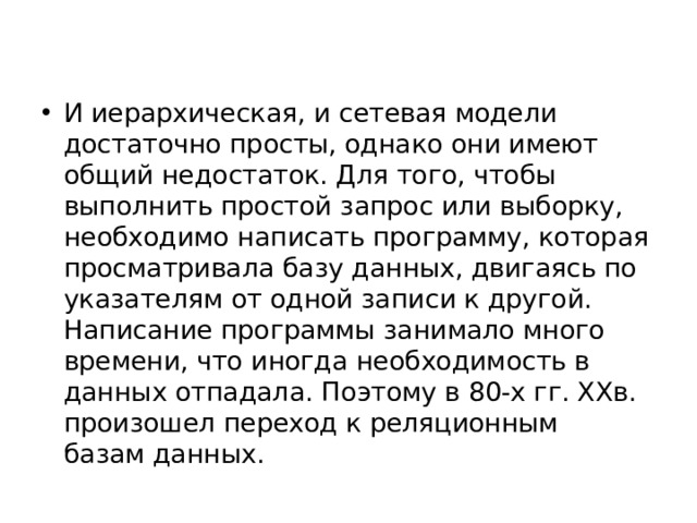 И иерархическая, и сетевая модели достаточно просты, однако они имеют общий недостаток. Для того, чтобы выполнить простой запрос или выборку, необходимо написать программу, которая просматривала базу данных, двигаясь по указателям от одной записи к другой. Написание программы занимало много времени, что иногда необходимость в данных отпадала. Поэтому в 80-х гг. ХХв. произошел переход к реляционным базам данных. 