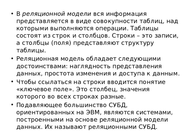 В реляционной модели вся информация представляется в виде совокупности таблиц, над которыми выполняются операции. Таблицы состоят из строк и столбцов. Строки – это записи, а столбцы (поля) представляют структуру таблицы. Реляционная модель обладает следующими достоинствами: наглядность представления данных, простота изменения и доступа к данным. Чтобы ссылаться на строки вводится понятие «ключевое поле». Это столбец, значения которого во всех строках разные. Подавляющее большинство СУБД, ориентированных на ЭВМ, являются системами, построенными на основе реляционной модели данных. Их называют реляционными СУБД. 