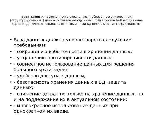 База данных – совокупность специальным образом организованных (структурированных) данных и связей между ними. Если в состав БнД входит одна БД, то БнД принято называть локальным, если БД несколько – интегрированным.   База данных должна удовлетворять следующим требованиям: - сокращению избыточности в хранении данных; - устранению противоречивости данных; - совместное использование данных для решения большого круга задач; - удобство доступа к данным; - безопасность хранения данных в БД, защита данных; - снижение затрат не только на хранение данных, но и на поддержание их в актуальном состоянии; - многократное использование данных при однократном их вводе. 