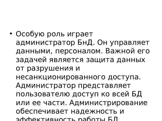 Особую роль играет администратор БнД. Он управляет данными, персоналом. Важной его задачей является защита данных от разрушения и несанкционированного доступа. Администратор представляет пользователю доступ ко всей БД или ее части. Администрирование обеспечивает надежность и эффективность работы БД. 