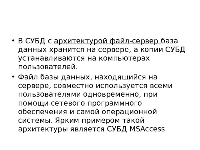 В СУБД с архитектурой файл-сервер база данных хранится на сервере, а копии СУБД устанавливаются на компьютерах пользователей. Файл базы данных, находящийся на сервере, совместно используется всеми пользователями одновременно, при помощи сетевого программного обеспечения и самой операционной системы. Ярким примером такой архитектуры является СУБД МSAccess 