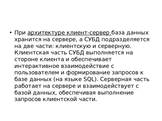 При архитектуре клиент-сервер база данных хранится на сервере, а СУБД подразделяется на две части: клиентскую и серверную. Клиентская часть СУБД выполняется на стороне клиента и обеспечивает интерактивное взаимодействие с пользователем и формирование запросов к базе данных (на языке SQL). Серверная часть работает на сервере и взаимодействует с базой данных, обеспечивая выполнение запросов клиентской части. 