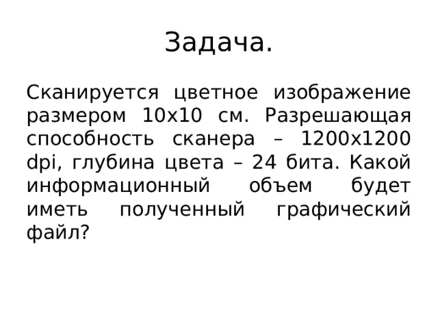 Задача. Сканируется цветное изображение размером 10х10 см. Разрешающая способность сканера – 1200х1200 dpi, глубина цвета – 24 бита. Какой информационный объем будет иметь полученный графический файл?