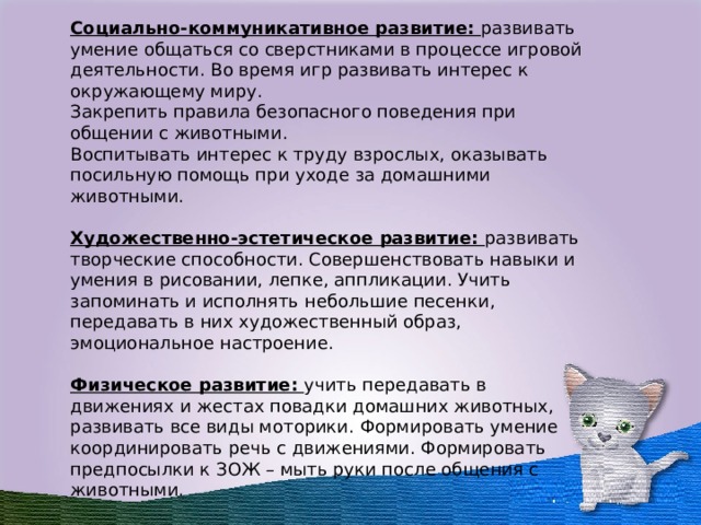 Социально-коммуникативное развитие: развивать умение общаться со сверстниками в процессе игровой деятельности. Во время игр развивать интерес к окружающему миру. Закрепить правила безопасного поведения при общении с животными. Воспитывать интерес к труду взрослых, оказывать посильную помощь при уходе за домашними животными. Художественно-эстетическое развитие: развивать творческие способности. Совершенствовать навыки и умения в рисовании, лепке, аппликации. Учить запоминать и исполнять небольшие песенки, передавать в них художественный образ, эмоциональное настроение. Физическое развитие: учить передавать в движениях и жестах повадки домашних животных, развивать все виды моторики. Формировать умение координировать речь с движениями. Формировать предпосылки к ЗОЖ – мыть руки после общения с животными.   