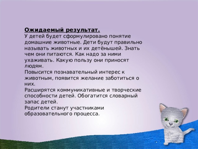  Ожидаемый результат. У детей будет сформулировано понятие домашние животные. Дети будут правильно называть животных и их детёнышей. Знать чем они питаются. Как надо за ними ухаживать. Какую пользу они приносят людям. Повысится познавательный интерес к животным, появится желание заботиться о них. Расширятся коммуникативные и творческие способности детей. Обогатится словарный запас детей. Родители станут участниками образовательного процесса.  