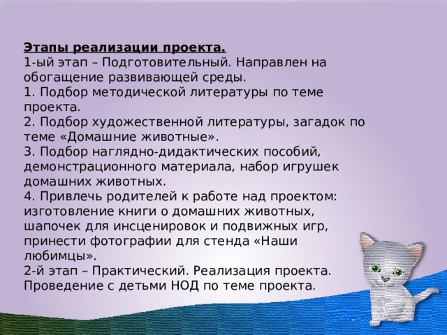  Этапы реализации проекта. 1-ый этап – Подготовительный. Направлен на обогащение развивающей среды. 1. Подбор методической литературы по теме проекта. 2. Подбор художественной литературы, загадок по теме «Домашние животные». 3. Подбор наглядно-дидактических пособий, демонстрационного материала, набор игрушек домашних животных. 4. Привлечь родителей к работе над проектом: изготовление книги о домашних животных, шапочек для инсценировок и подвижных игр, принести фотографии для стенда «Наши любимцы». 2-й этап – Практический. Реализация проекта. Проведение с детьми НОД по теме проекта.  