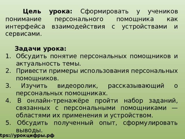   Цель урока: Сформировать у учеников понимание персонального помощника как интерфейса взаимодействия с устройствами и сервисами.  Задачи урока: Обсудить понятие персональных помощников и актуальность темы. Привести примеры использования персональных помощников. 3. Изучить видеоролик, рассказывающий о персональных помощниках. 4. В онлайн-тренажёре пройти набор заданий, связанных с персональными помощниками — областями их применения и устройством. 5. Обсудить полученный опыт, сформулировать выводы. https://урокцифры.рф 