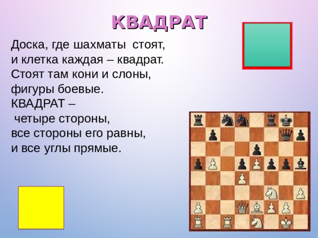 КВАДРАТ Доска, где шахматы стоят,  и клетка каждая – квадрат.  Стоят там кони и слоны,  фигуры боевые.  КВАДРАТ –  четыре стороны,  все стороны его равны,  и все углы прямые. 
