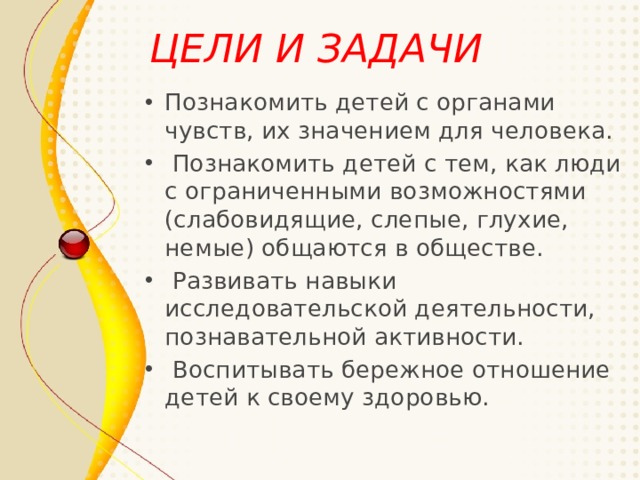 ЦЕЛИ И ЗАДАЧИ  Познакомить детей с органами чувств, их значением для человека.  Познакомить детей с тем, как люди с ограниченными возможностями (слабовидящие, слепые, глухие, немые) общаются в обществе.  Развивать навыки исследовательской деятельности, познавательной активности.  Воспитывать бережное отношение детей к своему здоровью.  
