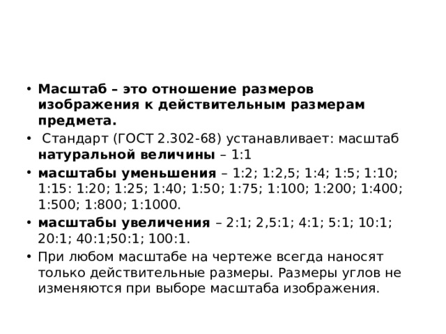 Масштаб – это отношение размеров изображения к действительным размерам предмета.  Стандарт (ГОСТ 2.302-68) устанавливает: масштаб натуральной величины – 1:1 масштабы уменьшения – 1:2; 1:2,5; 1:4; 1:5; 1:10; 1:15: 1:20; 1:25; 1:40; 1:50; 1:75; 1:100; 1:200; 1:400; 1:500; 1:800; 1:1000. масштабы увеличения – 2:1; 2,5:1; 4:1; 5:1; 10:1; 20:1; 40:1;50:1; 100:1. При любом масштабе на чертеже всегда наносят только действительные размеры. Размеры углов не изменяются при выборе масштаба изображения. 