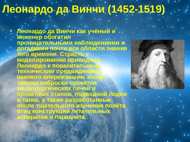 Леонардо да Винчи (1452-1519)  Леонардо да Винчи как учёный и инженер обогатил проницательными наблюдениями и догадками почти все области знания того времени. Страсть к моделированию приводила Леонардо к поразительным техническим предвидениям, намного опережавшим эпоху: таковы наброски проектов металлургических печей и прокатных станов, подводной лодки и танка, а также разработанные после тщательного изучения полёта птиц конструкции летательных аппаратов и парашюта. 