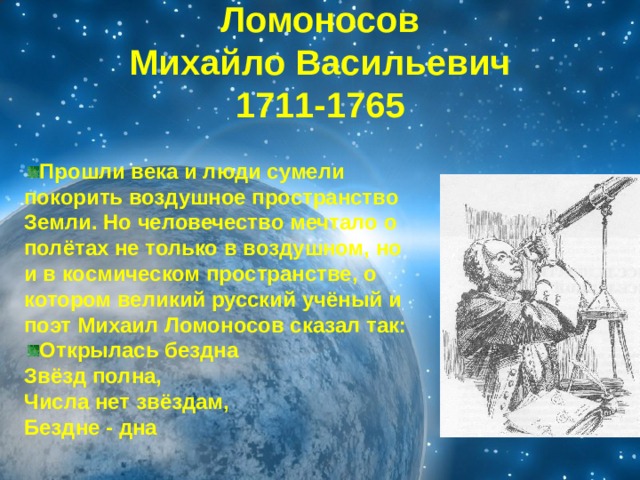 Ломоносов  Михайло Васильевич  1711-1765 Прошли века и люди сумели покорить воздушное пространство Земли. Но человечество мечтало о полётах не только в воздушном, но и в космическом пространстве, о котором великий русский учёный и поэт Михаил Ломоносов сказал так: Открылась бездна  Звёзд полна,  Числа нет звёздам,  Бездне - дна 