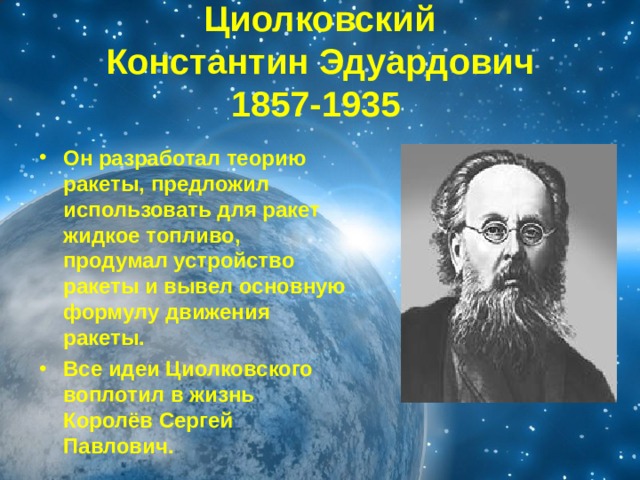 Циолковский  Константин Эдуардович  1857-1935  Он разработал теорию ракеты, предложил использовать для ракет жидкое топливо, продумал устройство ракеты и вывел основную формулу движения ракеты. Все идеи Циолковского воплотил в жизнь Королёв Сергей Павлович. 