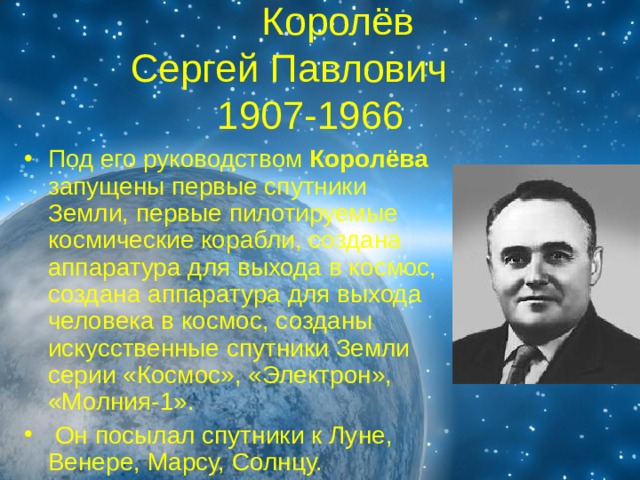 Королёв  Сергей Павлович  1907-1966 Под его руководством Королёва запущены первые спутники Земли, первые пилотируемые космические корабли, создана аппаратура для выхода в космос, создана аппаратура для выхода человека в космос, созданы искусственные спутники Земли серии «Космос», «Электрон», «Молния-1».  Он посылал спутники к Луне, Венере, Марсу, Солнцу. 