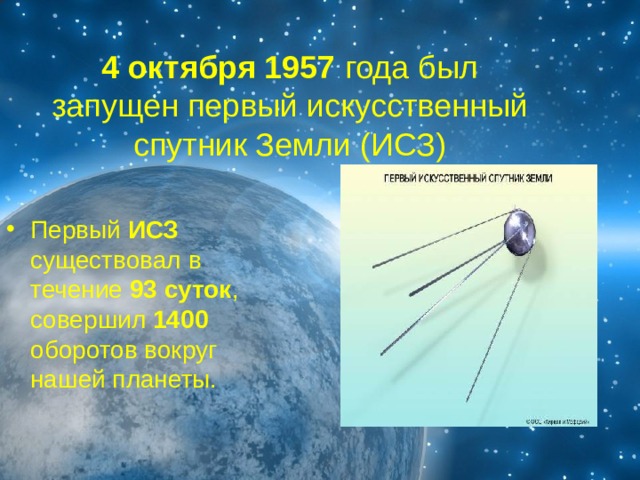 4 октября 1957 года был запущен первый искусственный спутник Земли (ИСЗ) Первый ИСЗ существовал в течение 93 суток , совершил 1400 оборотов вокруг нашей планеты.  