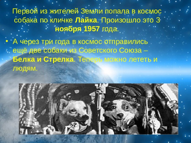 Первой из жителей Земли попала в космос собака по кличке Лайка . Произошло это 3 ноября 1957 года. А через три года в космос отправились ещё две собаки из Советского Союза – Белка и Стрелка . Теперь можно лететь и людям. 